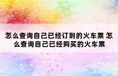 怎么查询自己已经订到的火车票 怎么查询自己已经购买的火车票